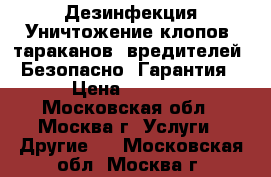 Дезинфекция Уничтожение клопов, тараканов, вредителей. Безопасно. Гарантия › Цена ­ 1 000 - Московская обл., Москва г. Услуги » Другие   . Московская обл.,Москва г.